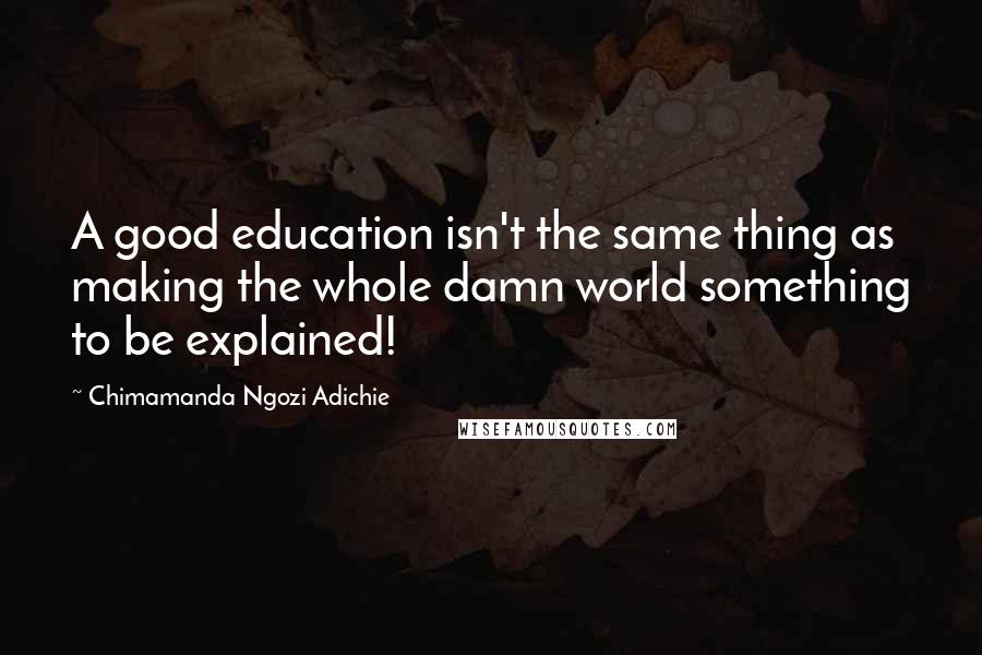 Chimamanda Ngozi Adichie Quotes: A good education isn't the same thing as making the whole damn world something to be explained!