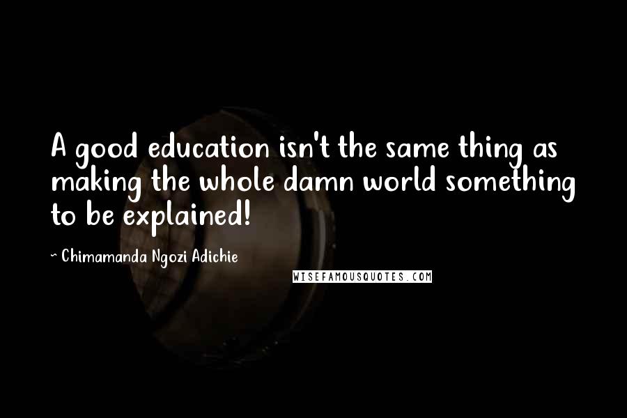 Chimamanda Ngozi Adichie Quotes: A good education isn't the same thing as making the whole damn world something to be explained!
