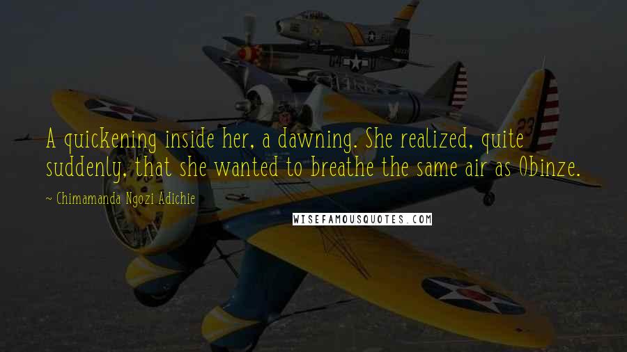 Chimamanda Ngozi Adichie Quotes: A quickening inside her, a dawning. She realized, quite suddenly, that she wanted to breathe the same air as Obinze.