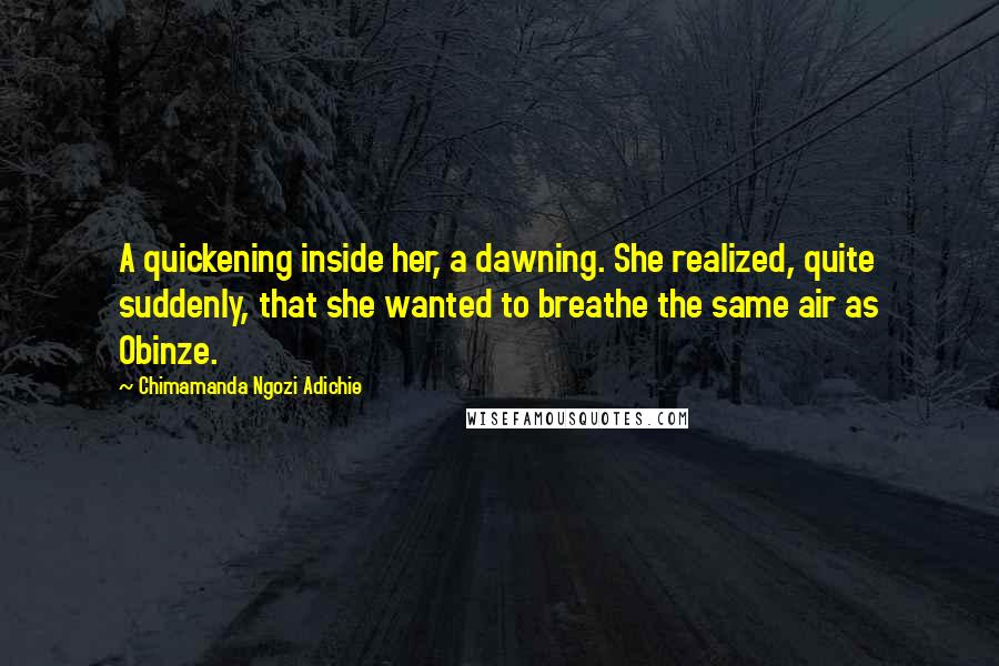 Chimamanda Ngozi Adichie Quotes: A quickening inside her, a dawning. She realized, quite suddenly, that she wanted to breathe the same air as Obinze.