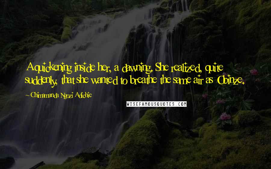 Chimamanda Ngozi Adichie Quotes: A quickening inside her, a dawning. She realized, quite suddenly, that she wanted to breathe the same air as Obinze.