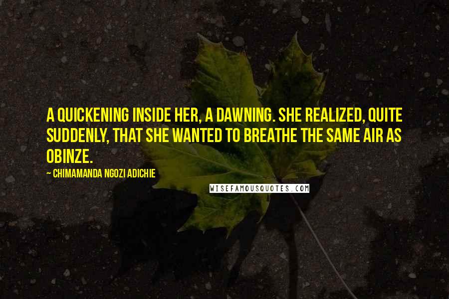 Chimamanda Ngozi Adichie Quotes: A quickening inside her, a dawning. She realized, quite suddenly, that she wanted to breathe the same air as Obinze.