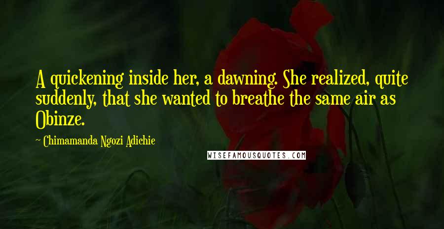 Chimamanda Ngozi Adichie Quotes: A quickening inside her, a dawning. She realized, quite suddenly, that she wanted to breathe the same air as Obinze.