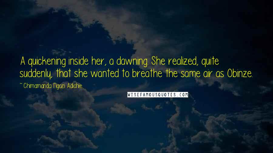 Chimamanda Ngozi Adichie Quotes: A quickening inside her, a dawning. She realized, quite suddenly, that she wanted to breathe the same air as Obinze.