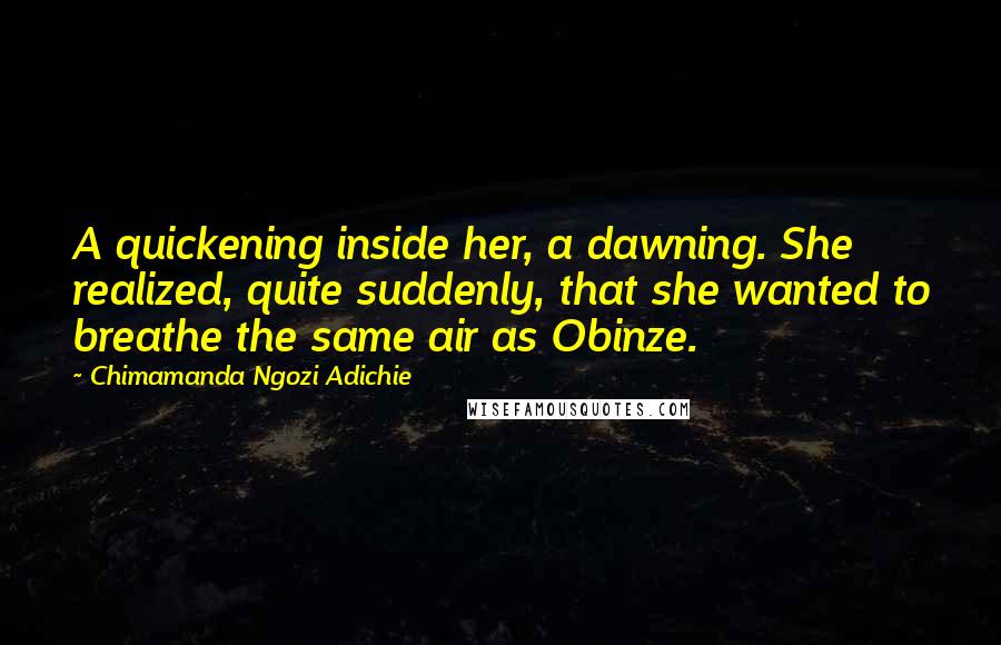 Chimamanda Ngozi Adichie Quotes: A quickening inside her, a dawning. She realized, quite suddenly, that she wanted to breathe the same air as Obinze.