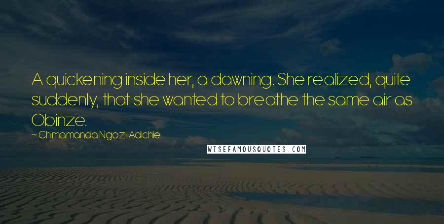 Chimamanda Ngozi Adichie Quotes: A quickening inside her, a dawning. She realized, quite suddenly, that she wanted to breathe the same air as Obinze.