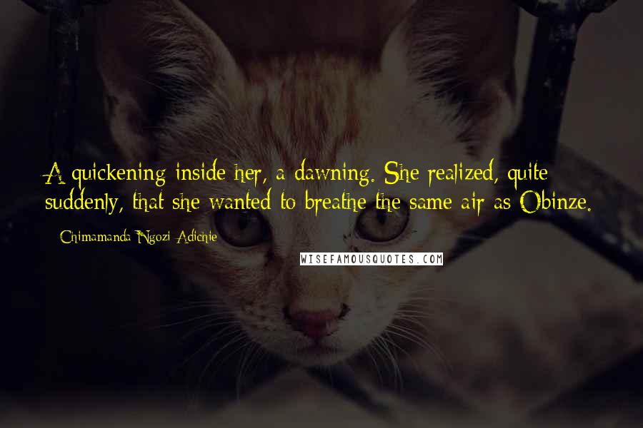 Chimamanda Ngozi Adichie Quotes: A quickening inside her, a dawning. She realized, quite suddenly, that she wanted to breathe the same air as Obinze.