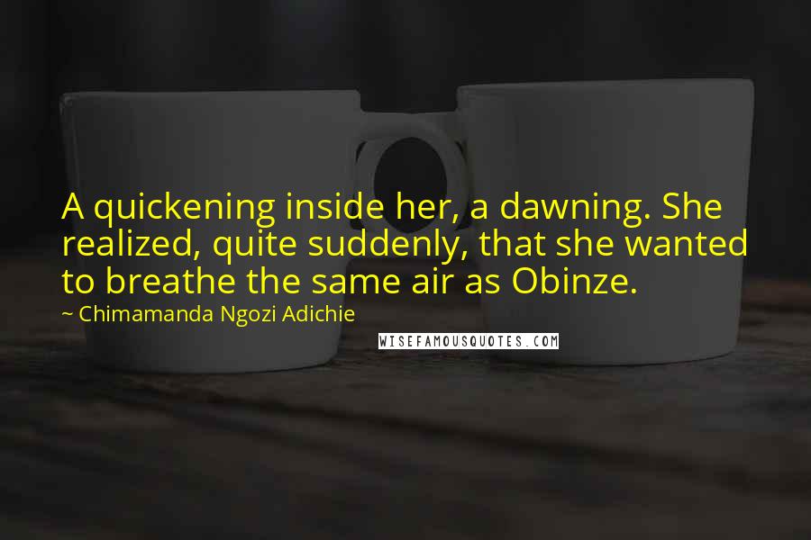 Chimamanda Ngozi Adichie Quotes: A quickening inside her, a dawning. She realized, quite suddenly, that she wanted to breathe the same air as Obinze.