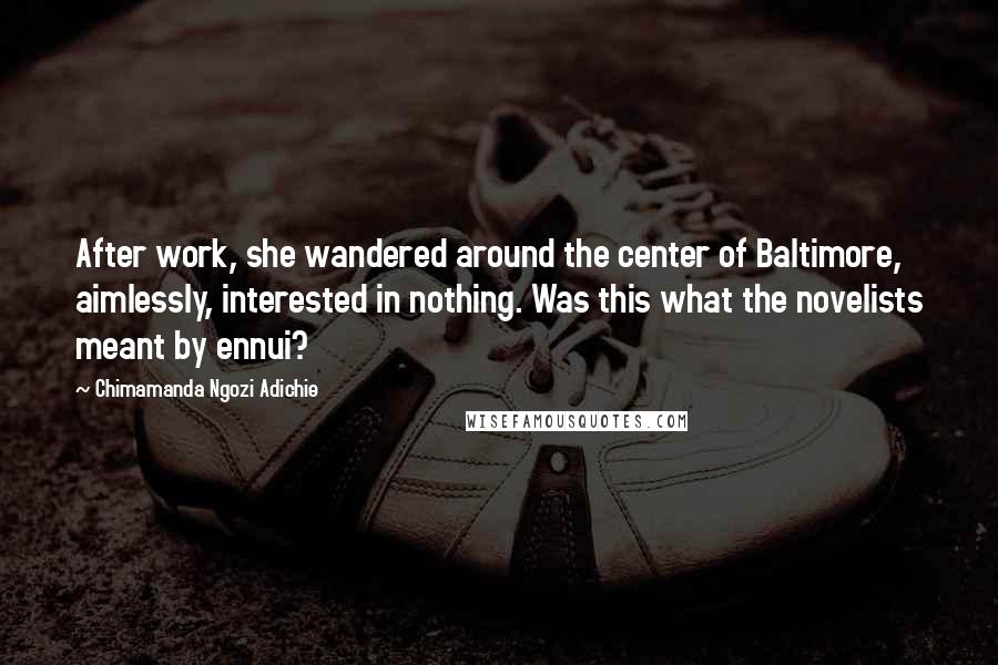 Chimamanda Ngozi Adichie Quotes: After work, she wandered around the center of Baltimore, aimlessly, interested in nothing. Was this what the novelists meant by ennui?