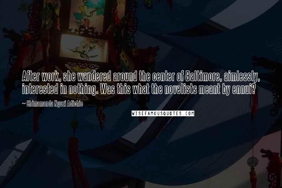 Chimamanda Ngozi Adichie Quotes: After work, she wandered around the center of Baltimore, aimlessly, interested in nothing. Was this what the novelists meant by ennui?