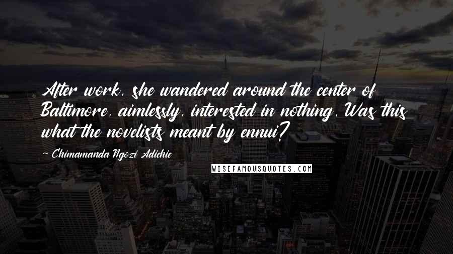 Chimamanda Ngozi Adichie Quotes: After work, she wandered around the center of Baltimore, aimlessly, interested in nothing. Was this what the novelists meant by ennui?