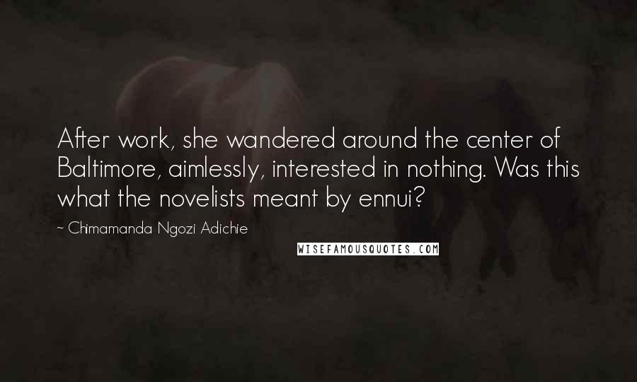 Chimamanda Ngozi Adichie Quotes: After work, she wandered around the center of Baltimore, aimlessly, interested in nothing. Was this what the novelists meant by ennui?