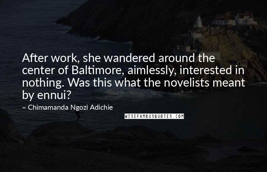 Chimamanda Ngozi Adichie Quotes: After work, she wandered around the center of Baltimore, aimlessly, interested in nothing. Was this what the novelists meant by ennui?