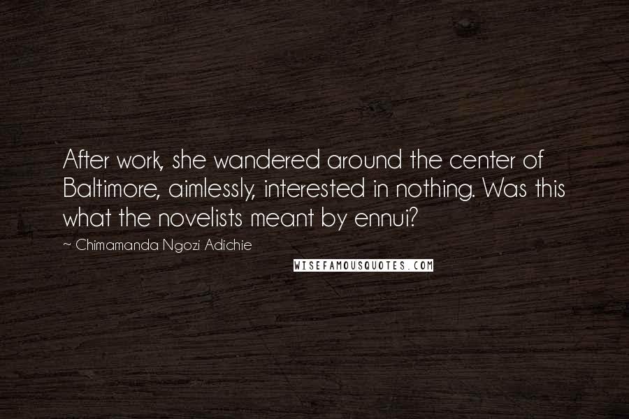 Chimamanda Ngozi Adichie Quotes: After work, she wandered around the center of Baltimore, aimlessly, interested in nothing. Was this what the novelists meant by ennui?