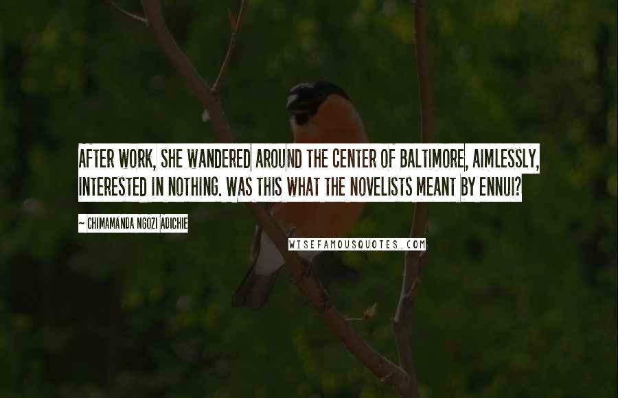 Chimamanda Ngozi Adichie Quotes: After work, she wandered around the center of Baltimore, aimlessly, interested in nothing. Was this what the novelists meant by ennui?