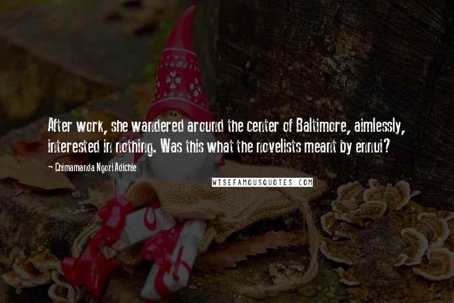 Chimamanda Ngozi Adichie Quotes: After work, she wandered around the center of Baltimore, aimlessly, interested in nothing. Was this what the novelists meant by ennui?