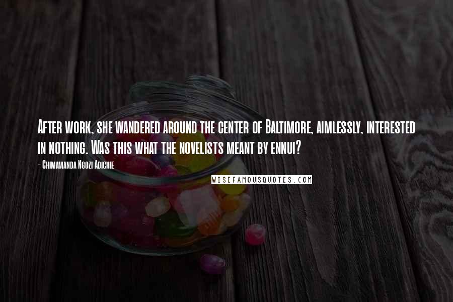 Chimamanda Ngozi Adichie Quotes: After work, she wandered around the center of Baltimore, aimlessly, interested in nothing. Was this what the novelists meant by ennui?