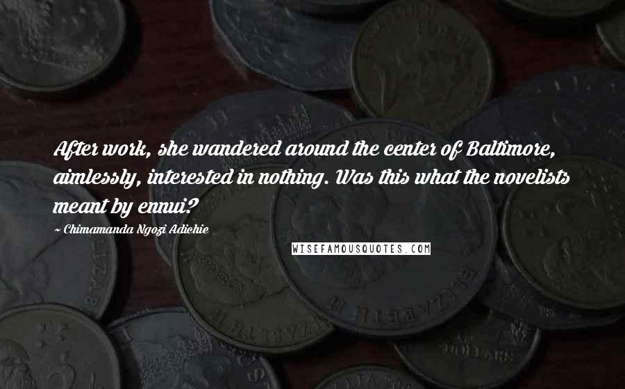 Chimamanda Ngozi Adichie Quotes: After work, she wandered around the center of Baltimore, aimlessly, interested in nothing. Was this what the novelists meant by ennui?