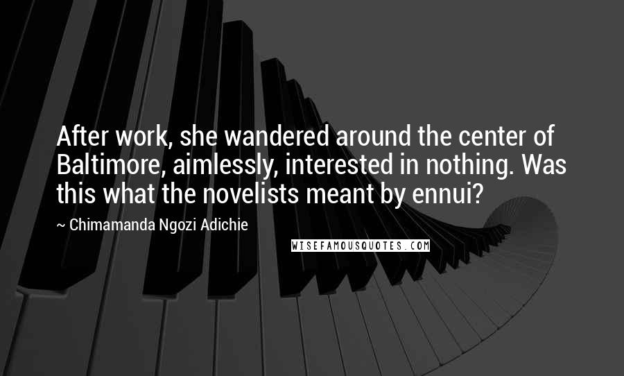 Chimamanda Ngozi Adichie Quotes: After work, she wandered around the center of Baltimore, aimlessly, interested in nothing. Was this what the novelists meant by ennui?