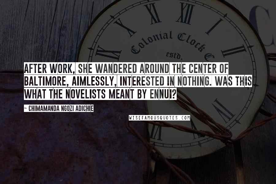 Chimamanda Ngozi Adichie Quotes: After work, she wandered around the center of Baltimore, aimlessly, interested in nothing. Was this what the novelists meant by ennui?