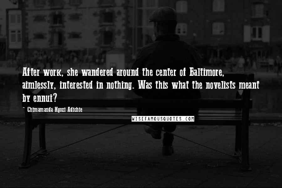 Chimamanda Ngozi Adichie Quotes: After work, she wandered around the center of Baltimore, aimlessly, interested in nothing. Was this what the novelists meant by ennui?