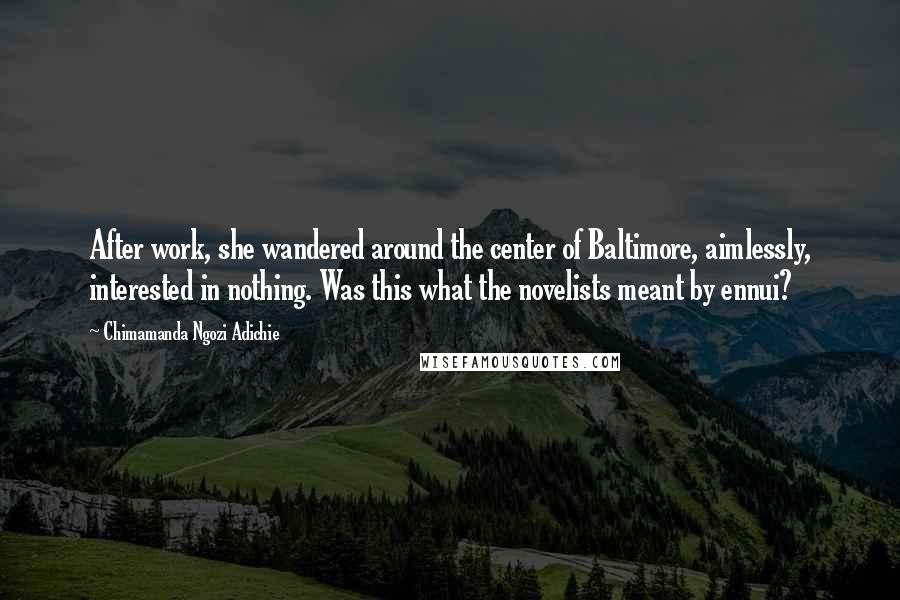 Chimamanda Ngozi Adichie Quotes: After work, she wandered around the center of Baltimore, aimlessly, interested in nothing. Was this what the novelists meant by ennui?