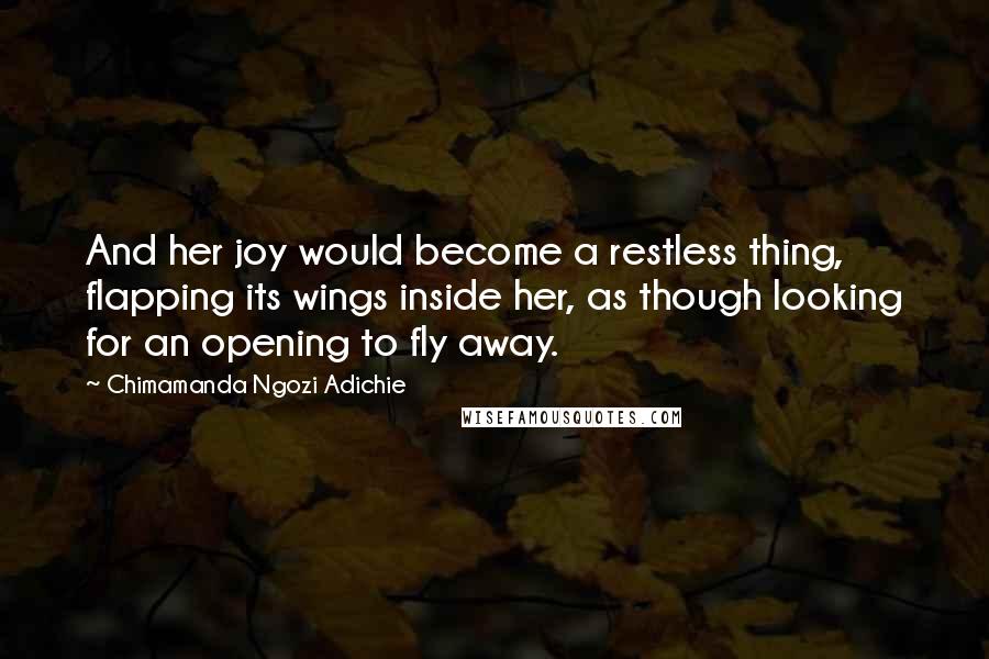 Chimamanda Ngozi Adichie Quotes: And her joy would become a restless thing, flapping its wings inside her, as though looking for an opening to fly away.