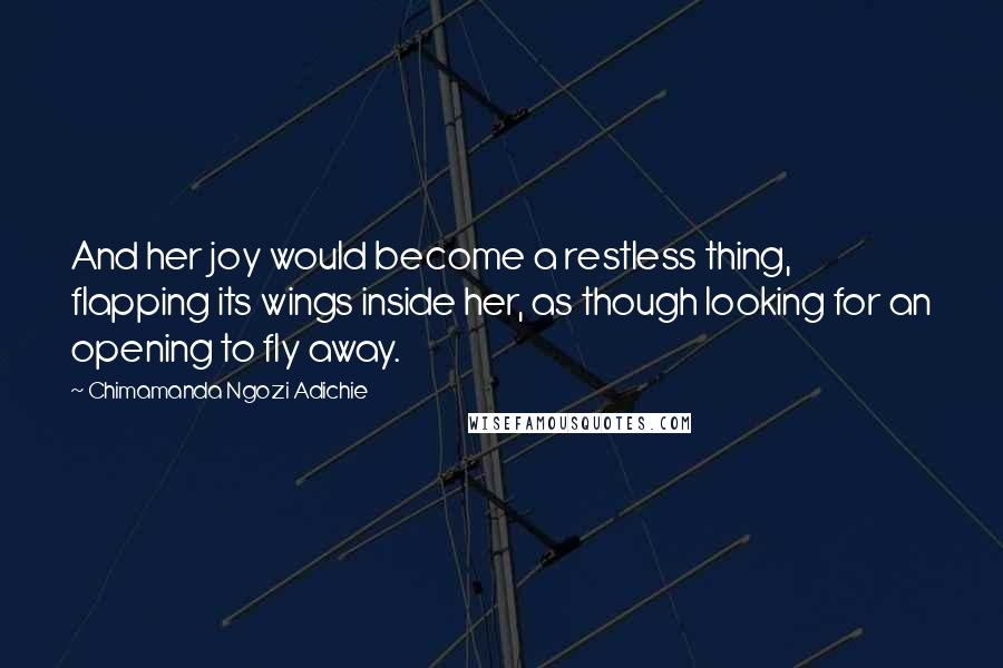 Chimamanda Ngozi Adichie Quotes: And her joy would become a restless thing, flapping its wings inside her, as though looking for an opening to fly away.