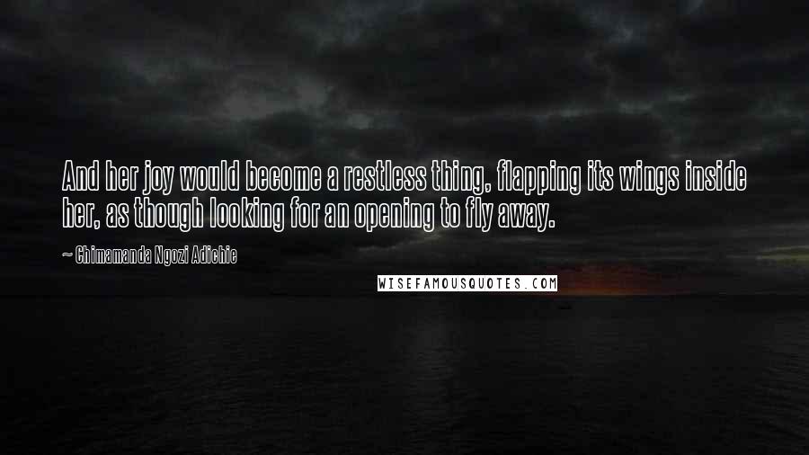 Chimamanda Ngozi Adichie Quotes: And her joy would become a restless thing, flapping its wings inside her, as though looking for an opening to fly away.