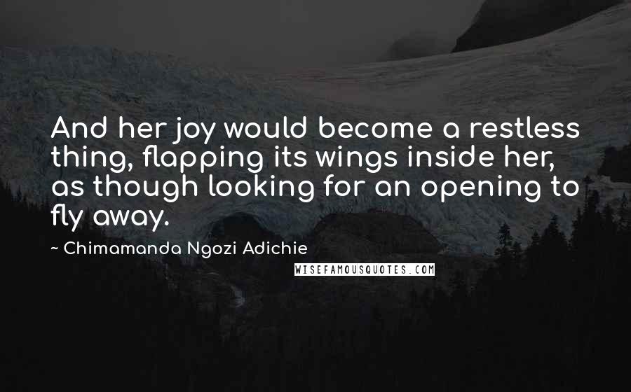 Chimamanda Ngozi Adichie Quotes: And her joy would become a restless thing, flapping its wings inside her, as though looking for an opening to fly away.