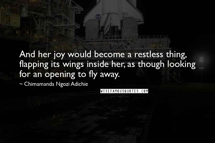 Chimamanda Ngozi Adichie Quotes: And her joy would become a restless thing, flapping its wings inside her, as though looking for an opening to fly away.