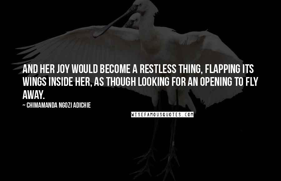 Chimamanda Ngozi Adichie Quotes: And her joy would become a restless thing, flapping its wings inside her, as though looking for an opening to fly away.