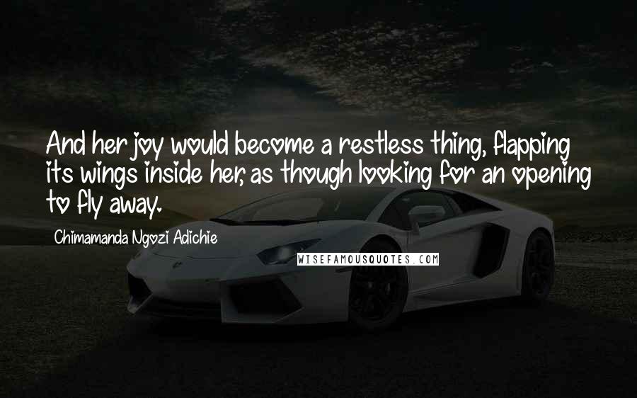 Chimamanda Ngozi Adichie Quotes: And her joy would become a restless thing, flapping its wings inside her, as though looking for an opening to fly away.