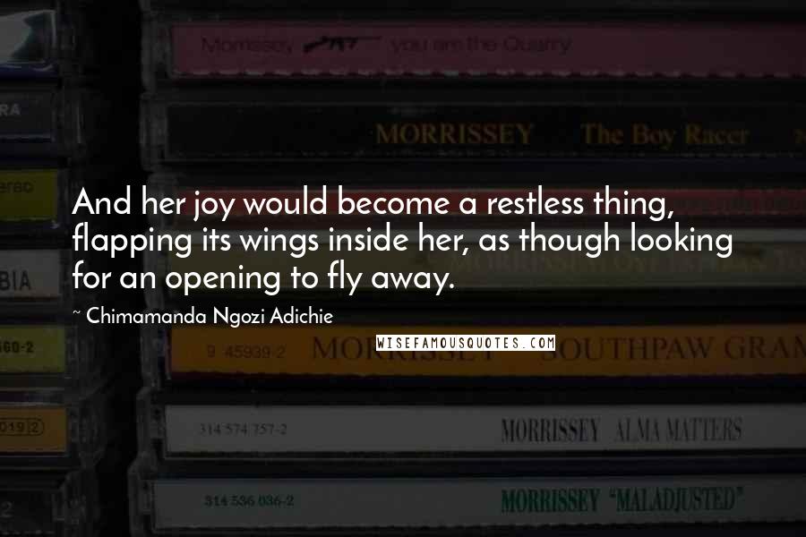 Chimamanda Ngozi Adichie Quotes: And her joy would become a restless thing, flapping its wings inside her, as though looking for an opening to fly away.
