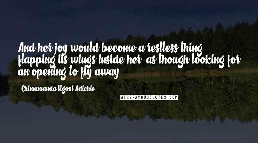 Chimamanda Ngozi Adichie Quotes: And her joy would become a restless thing, flapping its wings inside her, as though looking for an opening to fly away.