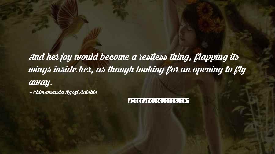 Chimamanda Ngozi Adichie Quotes: And her joy would become a restless thing, flapping its wings inside her, as though looking for an opening to fly away.