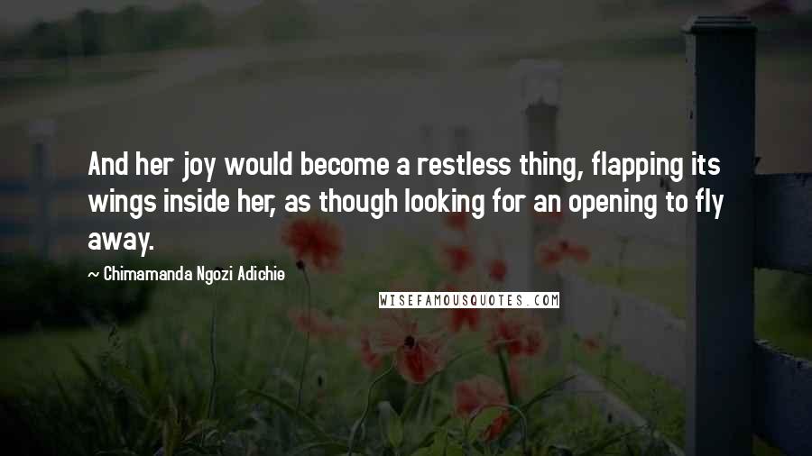 Chimamanda Ngozi Adichie Quotes: And her joy would become a restless thing, flapping its wings inside her, as though looking for an opening to fly away.