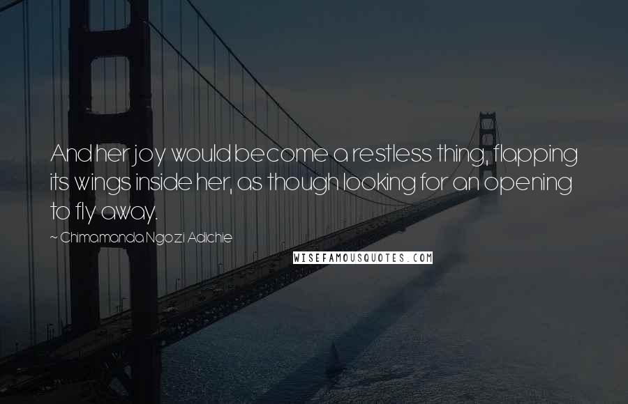 Chimamanda Ngozi Adichie Quotes: And her joy would become a restless thing, flapping its wings inside her, as though looking for an opening to fly away.