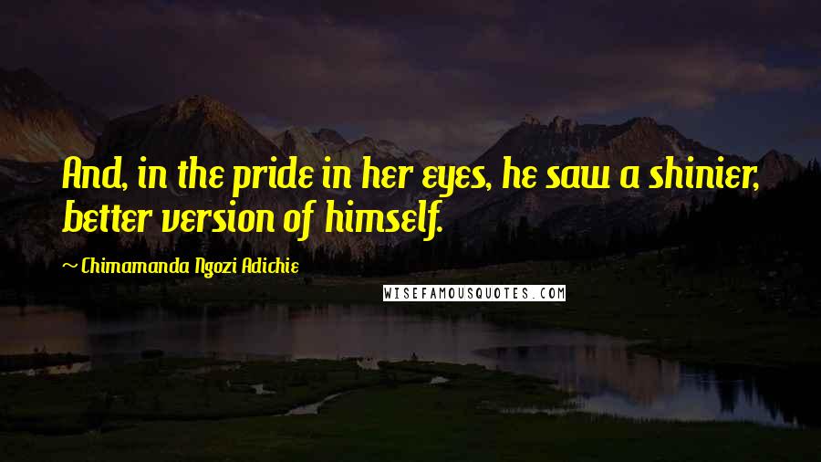 Chimamanda Ngozi Adichie Quotes: And, in the pride in her eyes, he saw a shinier, better version of himself.