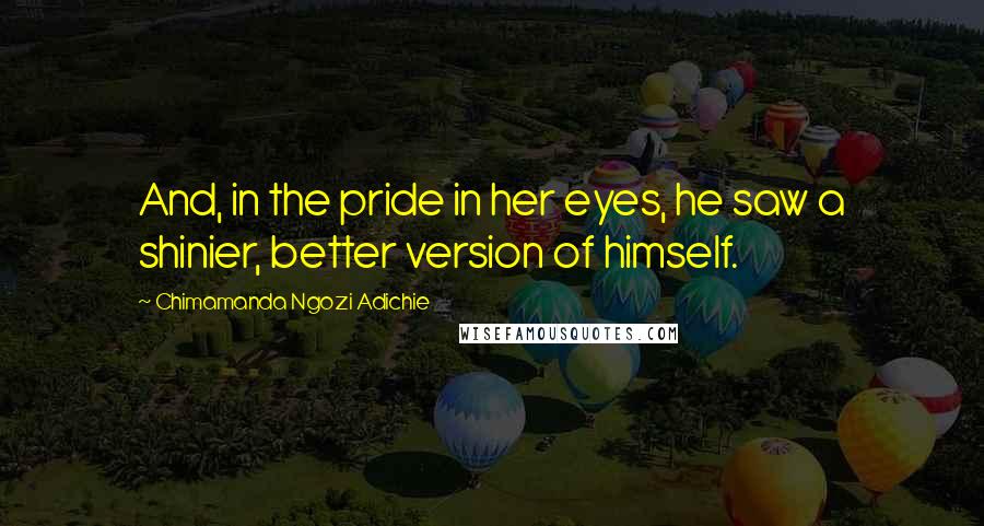 Chimamanda Ngozi Adichie Quotes: And, in the pride in her eyes, he saw a shinier, better version of himself.