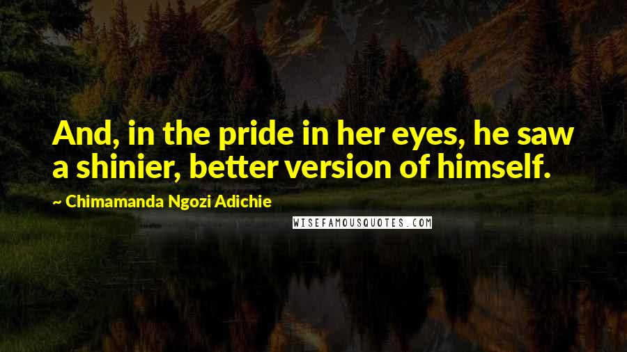 Chimamanda Ngozi Adichie Quotes: And, in the pride in her eyes, he saw a shinier, better version of himself.