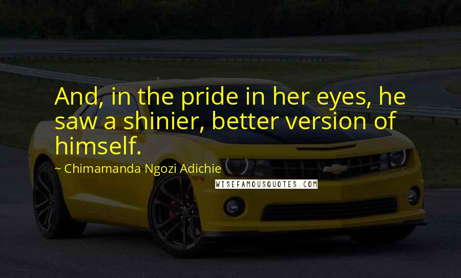 Chimamanda Ngozi Adichie Quotes: And, in the pride in her eyes, he saw a shinier, better version of himself.