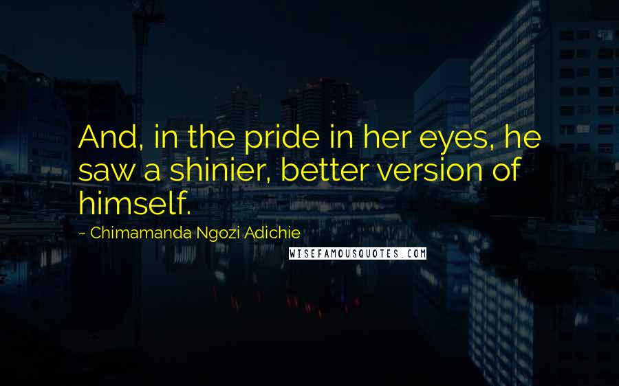 Chimamanda Ngozi Adichie Quotes: And, in the pride in her eyes, he saw a shinier, better version of himself.