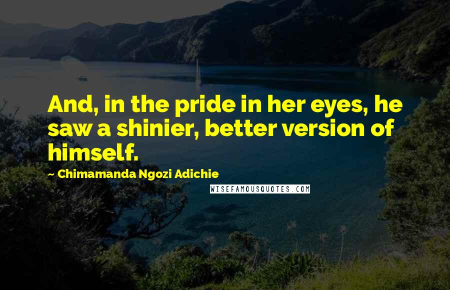 Chimamanda Ngozi Adichie Quotes: And, in the pride in her eyes, he saw a shinier, better version of himself.