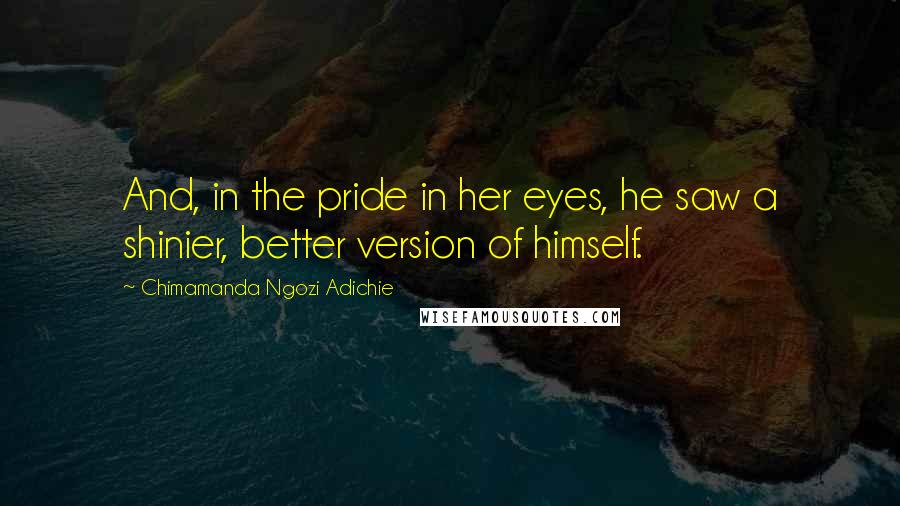 Chimamanda Ngozi Adichie Quotes: And, in the pride in her eyes, he saw a shinier, better version of himself.