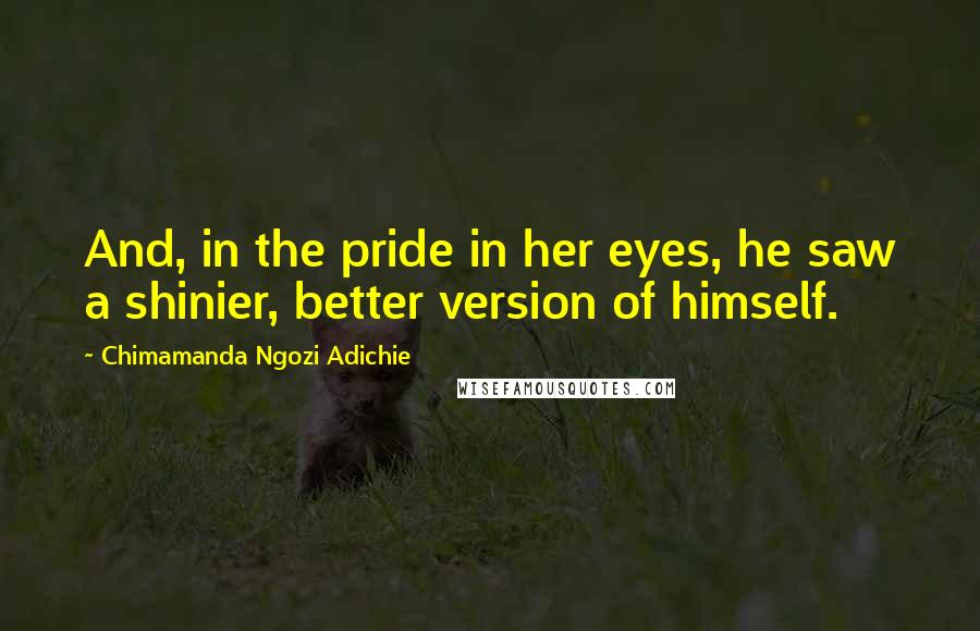 Chimamanda Ngozi Adichie Quotes: And, in the pride in her eyes, he saw a shinier, better version of himself.