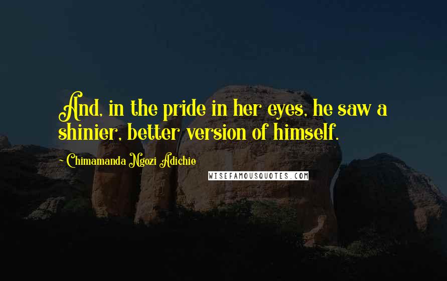 Chimamanda Ngozi Adichie Quotes: And, in the pride in her eyes, he saw a shinier, better version of himself.