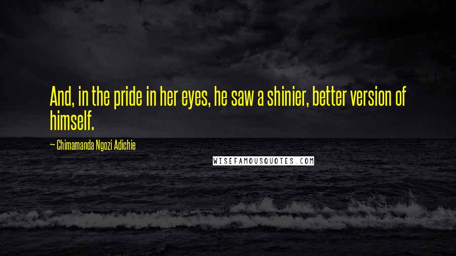 Chimamanda Ngozi Adichie Quotes: And, in the pride in her eyes, he saw a shinier, better version of himself.