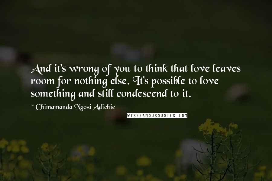 Chimamanda Ngozi Adichie Quotes: And it's wrong of you to think that love leaves room for nothing else. It's possible to love something and still condescend to it.