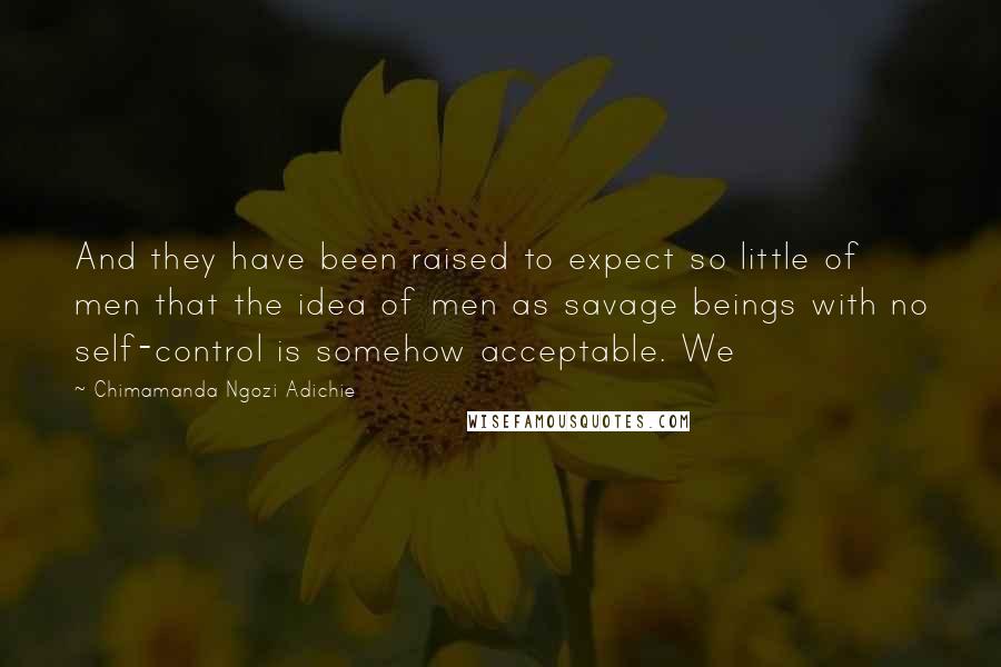 Chimamanda Ngozi Adichie Quotes: And they have been raised to expect so little of men that the idea of men as savage beings with no self-control is somehow acceptable. We